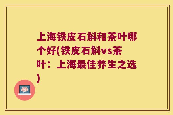 上海铁皮石斛和茶叶哪个好(铁皮石斛vs茶叶:上海佳养生之选) 上海铁皮石斛和茶叶哪个好(铁皮石斛vs茶叶:上海佳养生之选)