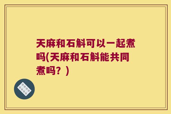 天麻和石斛可以一起煮吗(天麻和石斛能共同煮吗？)