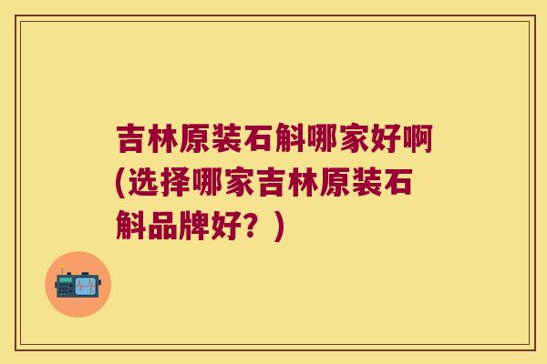吉林原装石斛哪家好啊(选择哪家吉林原装石斛品牌好？)
