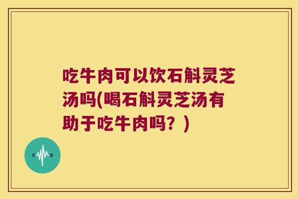 吃牛肉可以饮石斛灵芝汤吗(喝石斛灵芝汤有助于吃牛肉吗？)