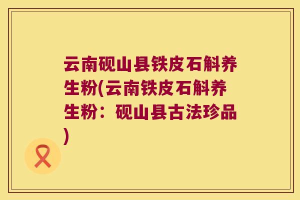 云南砚山县铁皮石斛养生粉(云南铁皮石斛养生粉：砚山县古法珍品)