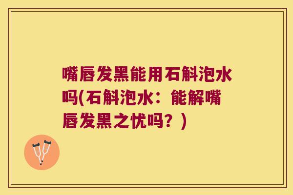 嘴唇发黑能用石斛泡水吗(石斛泡水：能解嘴唇发黑之忧吗？)