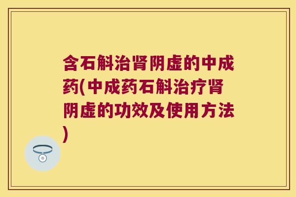含石斛治肾阴虚的中成药(中成药石斛治疗肾阴虚的功效及使用方法)