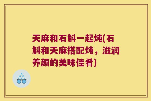 天麻和石斛一起炖(石斛和天麻搭配炖，滋润养颜的美味佳肴)