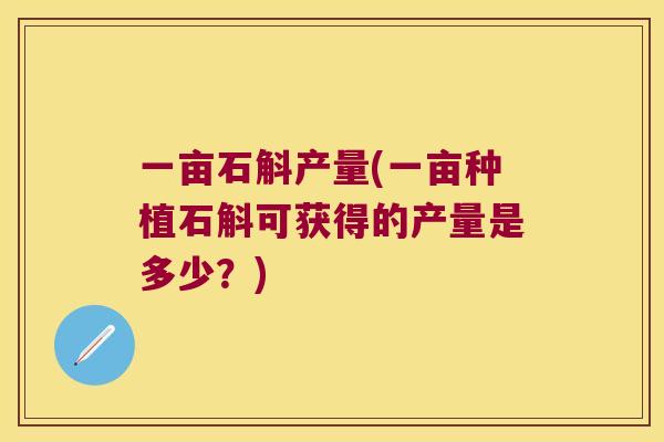 一亩石斛产量(一亩种植石斛可获得的产量是多少？)