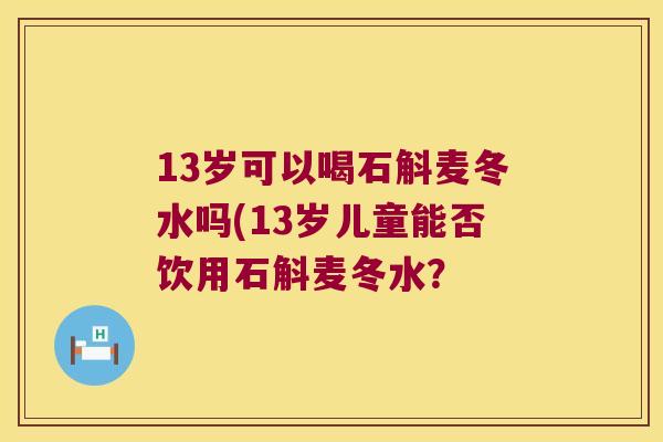 13岁可以喝石斛麦冬水吗(13岁儿童能否饮用石斛麦冬水？