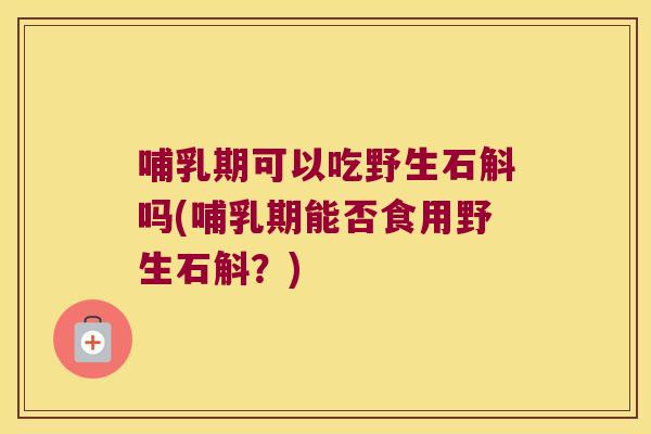 哺乳期可以吃野生石斛吗(哺乳期能否食用野生石斛？)