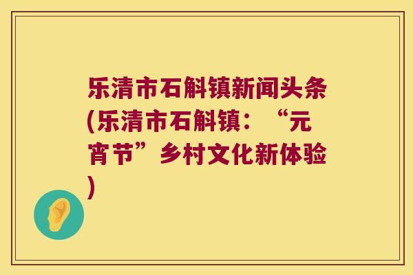 乐清市石斛镇新闻头条(乐清市石斛镇：“元宵节”乡村文化新体验)