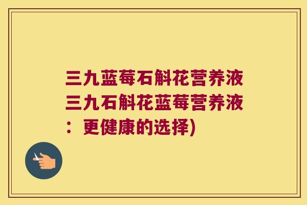 三九蓝莓石斛花营养液三九石斛花蓝莓营养液：更健康的选择)