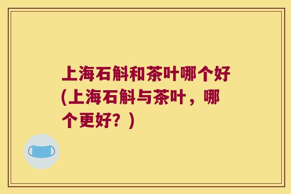 上海石斛和茶叶哪个好(上海石斛与茶叶，哪个更好？)