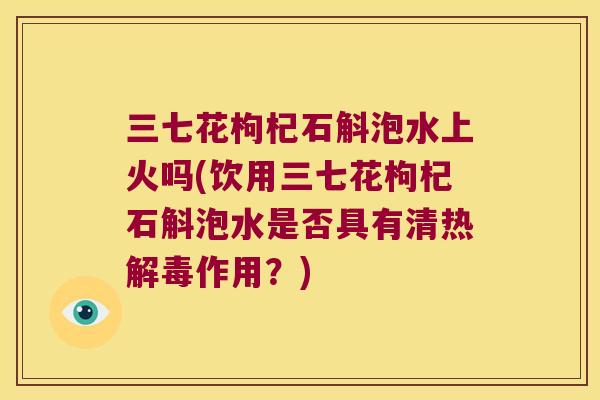 三七花枸杞石斛泡水上火吗(饮用三七花枸杞石斛泡水是否具有清热作用？)