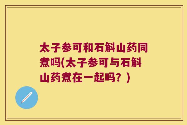 太子参可和石斛山药同煮吗(太子参可与石斛山药煮在一起吗？)