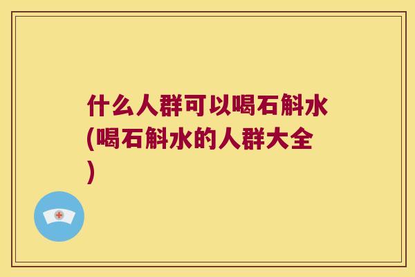 什么人群可以喝石斛水(喝石斛水的人群大全)