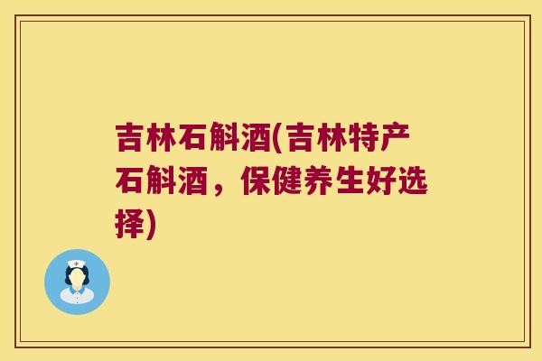 吉林石斛酒(吉林特产石斛酒，保健养生好选择)