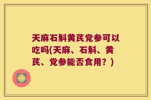 天麻石斛黄芪党参可以吃吗(天麻、石斛、黄芪、党参能否食用？)