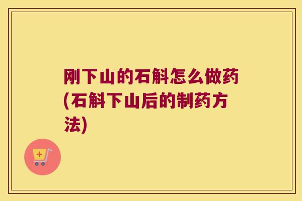 刚下山的石斛怎么做药(石斛下山后的制药方法)