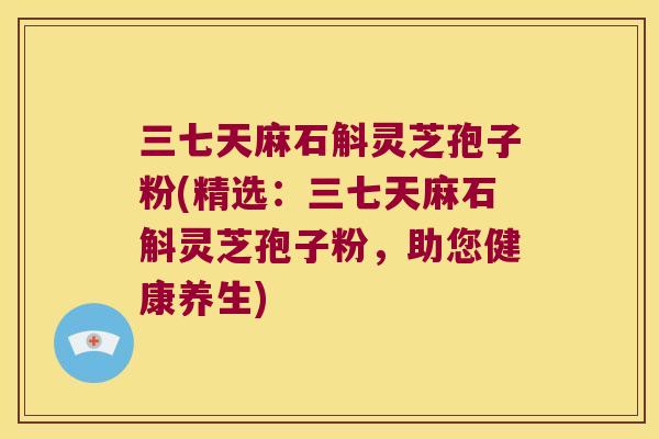 三七天麻石斛灵芝孢子粉(精选：三七天麻石斛灵芝孢子粉，助您健康养生)