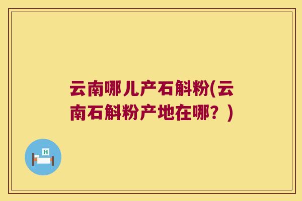 云南哪儿产石斛粉(云南石斛粉产地在哪？)