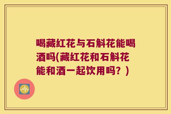 喝藏红花与石斛花能喝酒吗(藏红花和石斛花能和酒一起饮用吗？)
