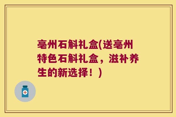 亳州石斛礼盒(送亳州特色石斛礼盒，滋补养生的新选择！)