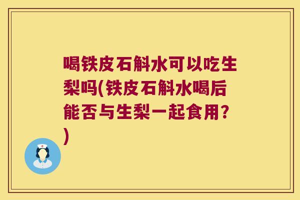 喝铁皮石斛水可以吃生梨吗(铁皮石斛水喝后能否与生梨一起食用？)