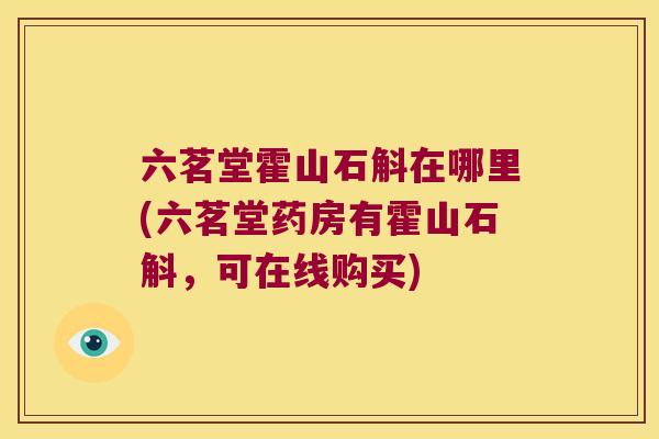 六茗堂霍山石斛在哪里(六茗堂药房有霍山石斛，可在线购买)