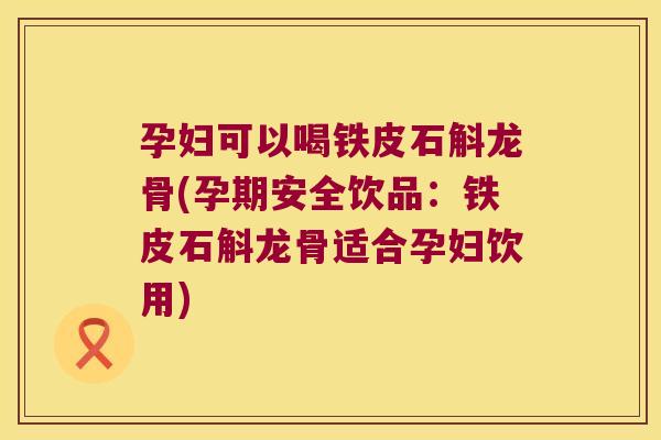 孕妇可以喝铁皮石斛龙骨(孕期安全饮品：铁皮石斛龙骨适合孕妇饮用)