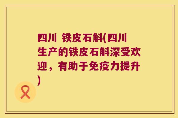 四川 铁皮石斛(四川生产的铁皮石斛深受欢迎，有助于免疫力提升)