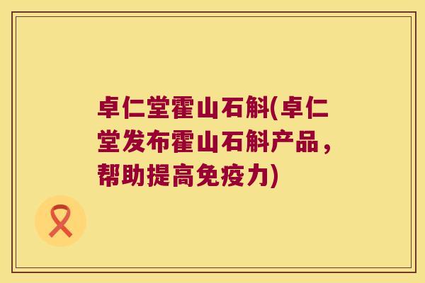 卓仁堂霍山石斛(卓仁堂发布霍山石斛产品，帮助提高免疫力)