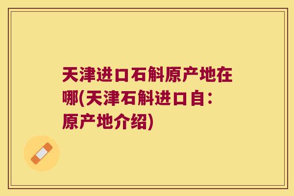 天津进口石斛原产地在哪(天津石斛进口自：原产地介绍)