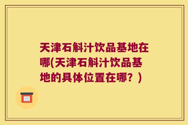 天津石斛汁饮品基地在哪(天津石斛汁饮品基地的具体位置在哪？)