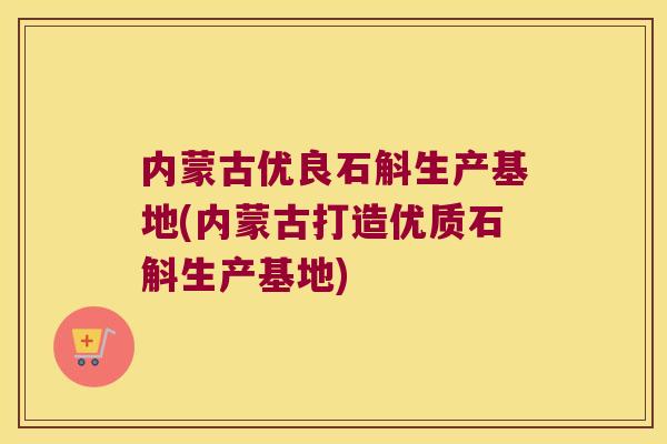 内蒙古优良石斛生产基地(内蒙古打造优质石斛生产基地)
