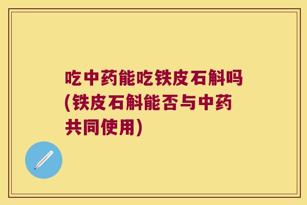 吃能吃铁皮石斛吗(铁皮石斛能否与共同使用)