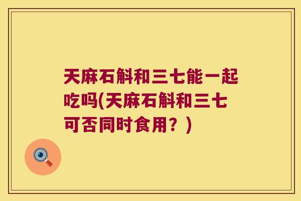 天麻石斛和三七能一起吃吗(天麻石斛和三七可否同时食用？)