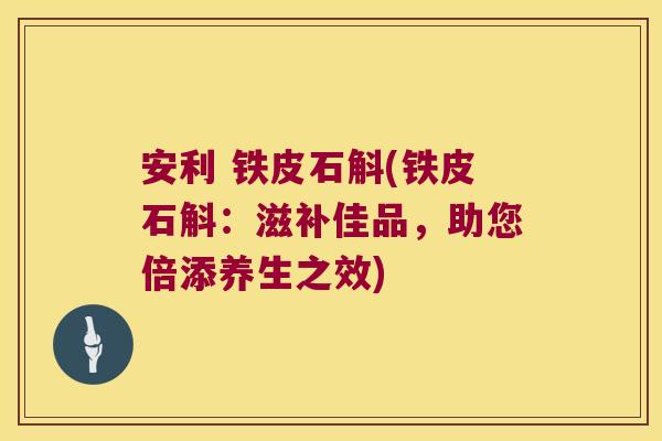 安利 铁皮石斛(铁皮石斛：滋补佳品，助您倍添养生之效)