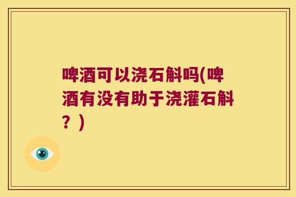 啤酒可以浇石斛吗(啤酒有没有助于浇灌石斛？)