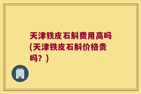 天津铁皮石斛费用高吗(天津铁皮石斛价格贵吗？)