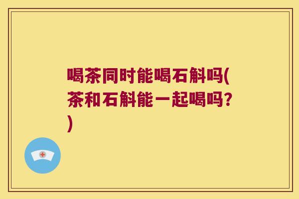 喝茶同时能喝石斛吗(茶和石斛能一起喝吗？)