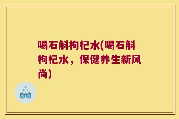 喝石斛枸杞水(喝石斛枸杞水,保健养生新风尚) 喝石斛枸杞水(喝石斛枸杞水,保健养生新风尚)