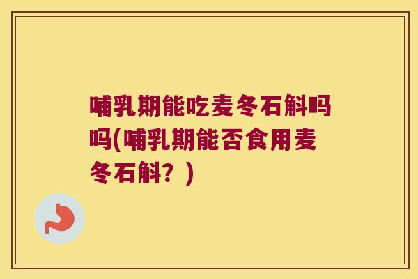 哺乳期能吃麦冬石斛吗吗(哺乳期能否食用麦冬石斛？)