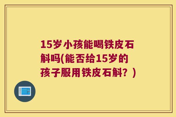 15岁小孩能喝铁皮石斛吗(能否给15岁的孩子服用铁皮石斛？)