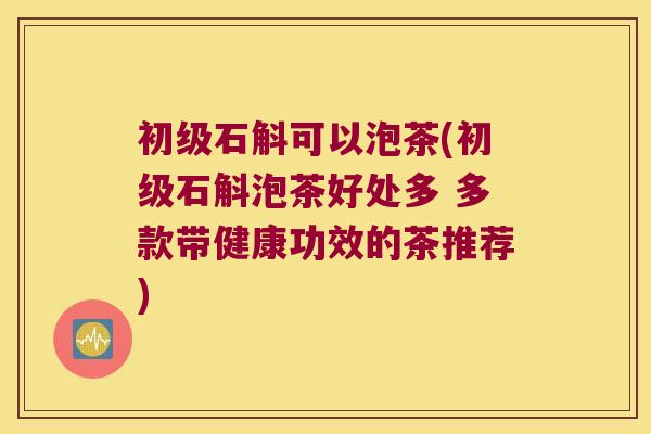 初级石斛可以泡茶(初级石斛泡茶好处多 多款带健康功效的茶推荐)