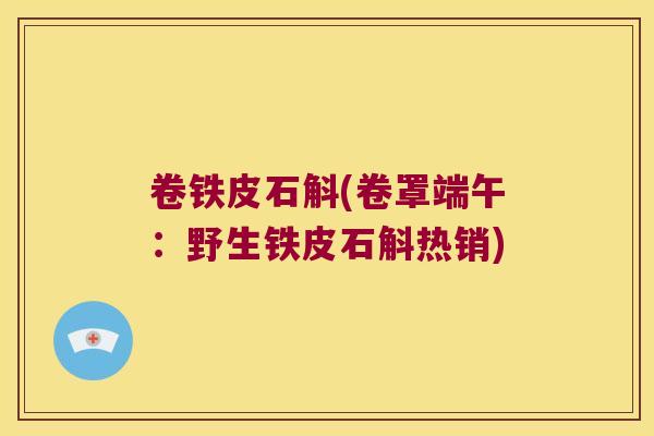 卷铁皮石斛(卷罩端午：野生铁皮石斛热销)