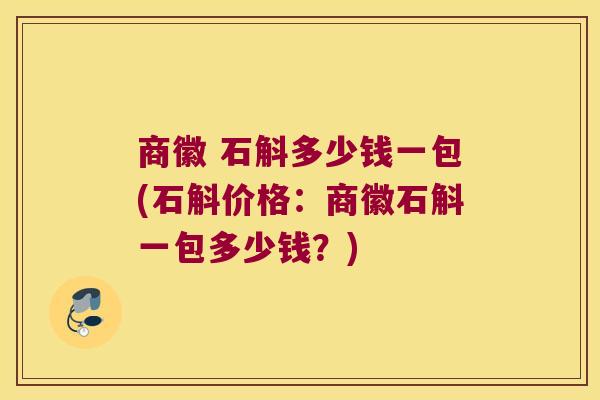 商徽 石斛多少钱一包(石斛价格：商徽石斛一包多少钱？)