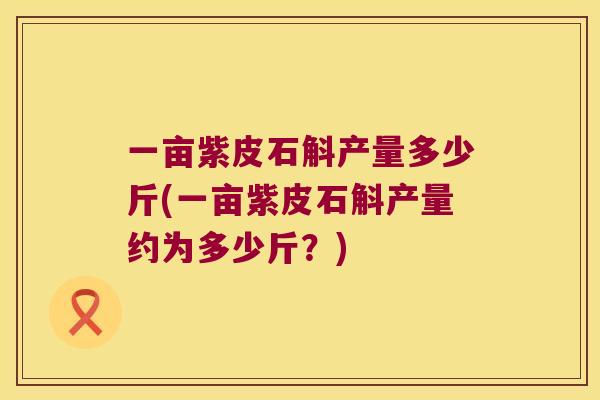 一亩紫皮石斛产量多少斤(一亩紫皮石斛产量约为多少斤？)