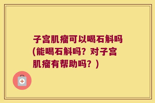 子宫肌瘤可以喝石斛吗(能喝石斛吗？对子宫肌瘤有帮助吗？)