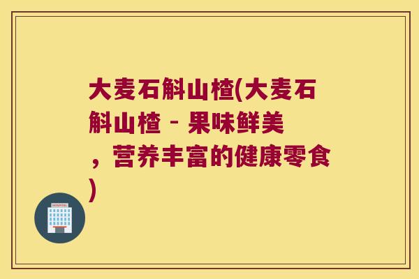 大麦石斛山楂(大麦石斛山楂 - 果味鲜美，营养丰富的健康零食)