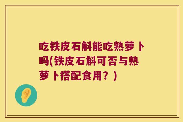 吃铁皮石斛能吃熟萝卜吗(铁皮石斛可否与熟萝卜搭配食用？)