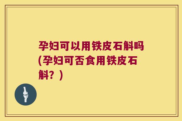 孕妇可以用铁皮石斛吗(孕妇可否食用铁皮石斛？)