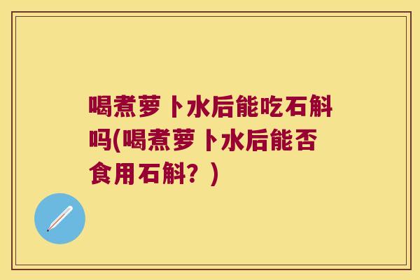 喝煮萝卜水后能吃石斛吗(喝煮萝卜水后能否食用石斛？)